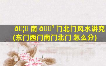 🦊 南 🌹 门北门风水讲究(东门西门南门北门 怎么分)